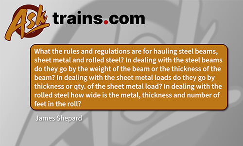 Ask trains.com: What are the rules and regulations for hauling steel beams, sheet metal and rolled steel? In dealing with the steel beams, do they go by the weight of the beam or by the thickness of the beam? In dealing with sheet metal loads do they go by thickness or quantity of the sheet metal load? In dealing with the rolled steel how wide is the metal, thickness and number of feet in the roll? - James Shepard