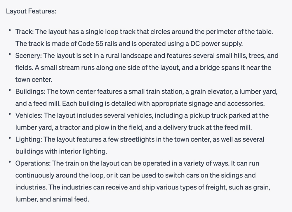 Layout-Funktionen: Spur: Ein Bild Einer Textbasierten Konversation Mit Folgendem Text: Das Layout Verfügt Über Eine Einzelne Schleifenspur, Die Um Den Umfang Des Tisches Verläuft.  Das Gleis Besteht Aus Code 55-Schienen Und Wird Mit Gleichstrom Betrieben.  Landschaft: Das Layout Ist In Einer Ländlichen Landschaft Angesiedelt Und Weist Mehrere Kleine Hügel, Bäume Und Felder Auf.  An Einer Seite Der Anlage Verläuft Ein Kleiner Bach, Der In Der Nähe Des Stadtzentrums Von Einer Brücke Überspannt Wird.  Gebäude: Im Stadtzentrum Gibt Es Einen Kleinen Bahnhof, Einen Getreideheber, Einen Holzplatz Und Eine Futtermühle.  Jedes Gebäude Ist Detailliert Mit Entsprechender Beschilderung Und Zubehör Versehen.  Fahrzeuge: Das Layout Umfasst Mehrere Fahrzeuge, Darunter Einen Auf Dem Holzplatz Geparkten Pickup, Einen Traktor Und Pflug Auf Dem Feld Sowie Einen Lieferwagen Bei Der Futtermühle.  Beleuchtung: Die Anlage Sieht Einige Straßenlaternen Im Stadtzentrum Sowie Mehrere Gebäude Mit Innenbeleuchtung Vor.  Bedienung: Der Zug Auf Der Anlage Kann Auf Verschiedene Arten Bedient Werden.  Es Kann Kontinuierlich Um Die Schleife Fahren Oder Zum Wechseln Von Autos Auf Abstellgleisen Und Industrieanlagen Verwendet Werden.  Die Industrie Kann Verschiedene Arten Von Fracht Empfangen Und Versenden, Beispielsweise Getreide, Schnittholz Und Tierfutter.